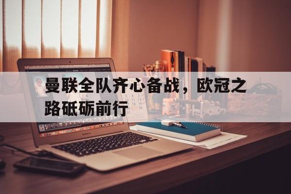 MK体育-曼联全队齐心备战，欧冠之路砥砺前行