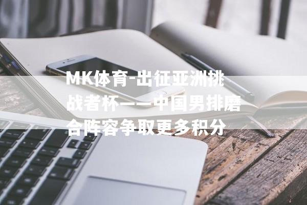 MK体育-出征亚洲挑战者杯——中国男排磨合阵容争取更多积分